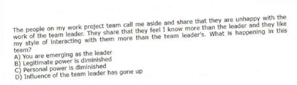 The people on my work project team call me aside and share that they are unhappy with the work of the team leader. They share that they feel I know more than the leader and they like my style of interacting with them more than the team leader's. What is happening in this team?
A) You are emerging as the leader
B) Legitimate power is diminished
C) Personal power is diminished
D) Influence of the team leader has gone up