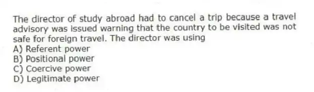 The director of study abroad had to cancel a trip because a travel advisory was issued warning that the country to be visited was not safe for foreign travel. The director was using
A) Referent power
B) Positional power
C) Coercive power
D) Legitimate power