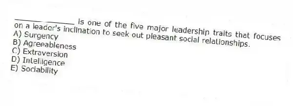 _____________ is one of the five major leadership traits that focuses on a leader's inclination to seek out pleasant social relationships.
A) Surgency
B) Agreeableness
C) Extraversion
D) Intelligence
E) Sociability