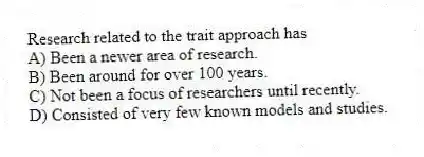 Research related to the trait approach has
A) Been a newer area of research.
B) Been around for over 100 years.
C) Not been a focus of researchers until recently.
D) Consisted of very few known models and studies.