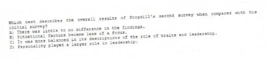 Which best describes the overall results of Stogdill's second survey when compared with his initial survey?
A) There was little to no difference in the findings.
B) Situational factors became less of a focus.
C) It was more balanced in its descriptions of the role of traits and leadership.
D) Personality played a larger role in leadership.