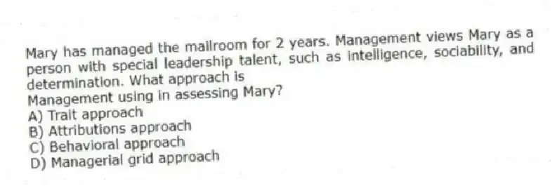Mary has managed the mailroom for 2 years. Management views Mary as a person with special leadership talent, such as intelligence, sociability, and determination. What approach is
Management using in assessing Mary?
A) Trait approach
B) Attributions approach
C) Behavioral approach
D) Managerial grid approach