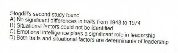 Stogdill's second study found
A) No significant differences in traits from 1948 to 1974
B) Situational factors could not be identified
C) Emotional intelligence plays a significant role in leadership
D) Both traits and situational factors are determinants of leadership