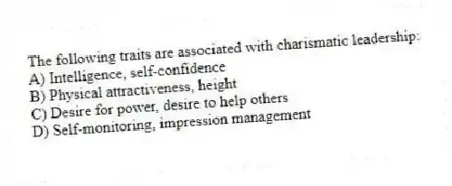 The following traits are associated with charismatic leadership:
A) Intelligence, self-confidence
B) Physical attractiveness, height
C) Desire for power, desire to help others
D) Self-monitoring, impression management