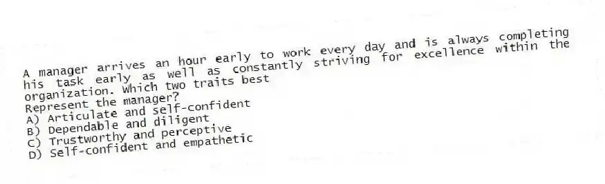 A manager arrives an hour early to work every day and is always completing his task early as well as constantly striving for excellence within the organization. Which two traits best
Represent the manager?
A) Articulate and self-confident
B) Dependable and diligent
C) Trustworthy and perceptive
D) Self-confident and empathetic
