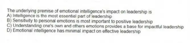 The underlying premise of emotional intelligence's impact on leadership is
A) Intelligence is the most essential part of leadership
B) Sensitivity to personal emotions is most important to positive leadership
C) Understanding one's own and others emotions provides a base for impactful leadership
D) Emotional intelligence has minimal impact on effective leadership