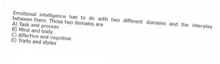 Emotional intelligence has to do with two different domains and the interplay between them. Those two domains are
A) Task and process
B) Mind and body
C) Affective and cognitive
D) Traits and styles