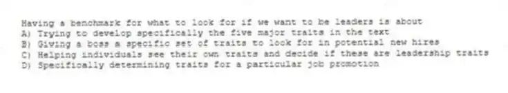 Having a benchmark for what to look for if we want to be leaders is about
A) Trying to develop specifically the five major traits in the text
B) Giving a boss a specific set of traits to look for in potential new hires
C) Helping individuals see their own traits and decide if these are leadership traits
D) Specifically determining traits for a particular job promotion