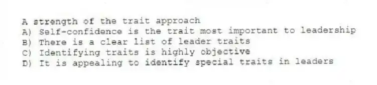 A strength of the trait approach
A) Self-confidence is the trait most important to leadership
B) There is a clear list of leader traits
C) Identifying traits is highly objective
D) It is appealing to identify special traits in leaders