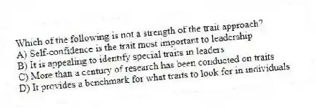 Which of the following is not a strength of the trait approach?
A) Self-confidence is the trait most important to leadership
B) It is appealing to identify special traits in leaders
C) More than a century of research has been conducted on traits
D) It provides a benchmark for what traits to look for in individuals