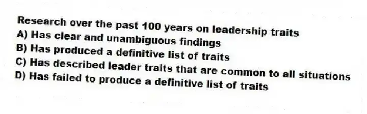 Research over the past 100 years on leadership traits
A) Has clear and unambiguous findings
B) Has produced a definitive list of traits
C) Has described leader traits that are common to all situations
D) Has failed to produce a definitive list of traits