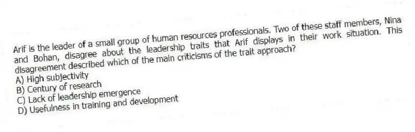 Arif is the leader of a small group of human resources professionals. Two of these staff members, Nina and Bohan, disagree about the leadership traits that Arif displays in their work situation. This disagreement described which of the main criticisms of the trait approach?
A) High subjectivity
B) Century of research
C) Lack of leadership emergence
D) Usefulness in training and development