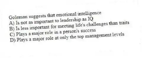 Goleman suggests that emotional intelligence
A) Is not as important to leadership as IQ
B) Is less important for meeting life's challenges than traits
C) Plays a major role in a person's success
D) Plays a major role at only the top management levels