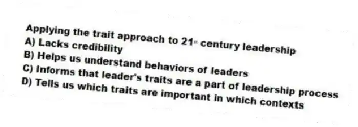 Applying the trait approach to 21ˢᵗ century leadership
A) Lacks credibility
B) Helps us understand behaviors of leaders
C) Informs that leader's traits are a part of leadership process
D) Tells us which traits are important in which contexts