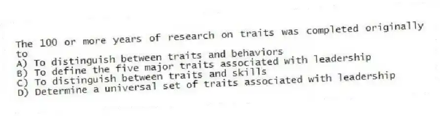 The 100 or more years of research on traits was completed originally to
A) To distinguish between traits and behaviors
B) To define the five major traits associated with leadership
C) To distinguish between traits and skills
D) Determine a universal set of traits associated with leadership