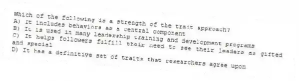 Which of the following is a strength of the trait approach?
A) It includes behaviors as a central component
B) It is used in many leadership training and development programs
C) It helps followers fulfill their need to see their leaders as gifted and special
D) It has a definitive set of traits that researchers agree upon