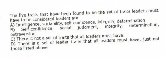 The five traits that have been found to be the set of traits leaders must have to be considered leaders are
A) Intelligence, sociability, self-confidence, integrity, determination
B) Self-confidence, social judgment, integrity, determination, extraversion
C) There is not a set of traits that all leaders must have
D) There is a set of leader traits that all leaders must have, just not those listed above