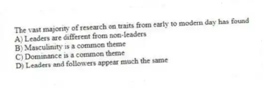 The vast majority of research on traits from early to modern day has found
A) Leaders are different from non-leaders
B) Masculinity is a common theme
C) Dominance is a common theme
D) Leaders and followers appear much the same