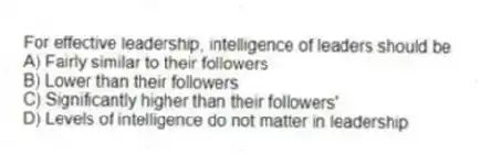 For effective leadership, intelligence of leaders should be
A) Fairly similar to their followers
B) Lower than their followers
C) Significantly higher than their followers'
D) Levels of intelligence do not matter in leadership