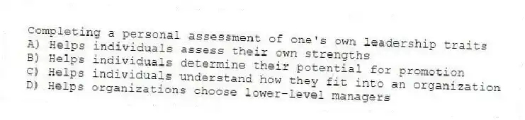 Completing a personal assessment of one's own leadership traits
A) Helps individuals assess their own strengths
B) Helps individuals determine their potential for promotion
C) Helps individuals understand how they fit into an organization
D) Helps organizations choose lower-level managers