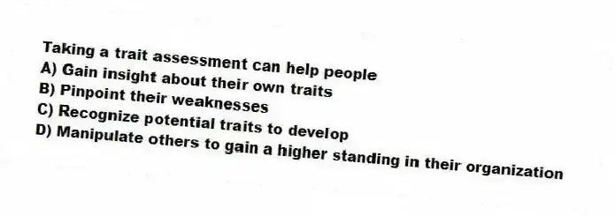 Taking a trait assessment can help people
A) Gain insight about their own traits
B) Pinpoint their weaknesses
C) Recognize potential traits to develop
D) Manipulate others to gain a higher standing in their organization