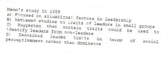 Mann's study in 1959
A) Focused on situational factors in leadership
B) Reviewed studies on traits of leaders in small groups
C) Suggested that certain traits could be used to identify leaders from non-leaders
D) Described leader traits in terms of social perceptiveness rather than dominance