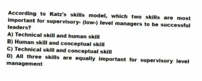 According to Katz's skills model, which two skills are most important for supervisory- (low-) level managers to be successful leaders?
A) Technical skill and human skill
B) Human skill and conceptual skill
C) Technical skill and conceptual skill
D) All three skills are equally important for supervisory level management