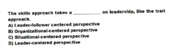 The skills approach takes a _____________ on leadership, like the trait approach.
A) Leader-follower centered perspective
B) Organizational-centered perspective
C) Situational-centered perspective
D) Leader-centered perspective