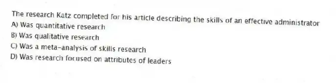 The research Katz completed for his article describing the skills of an effective administrator
A) Was quantitative research
B) Was qualitative research
C) Was a meta-analysis of skills research
D) Was research focused on attributes of leaders