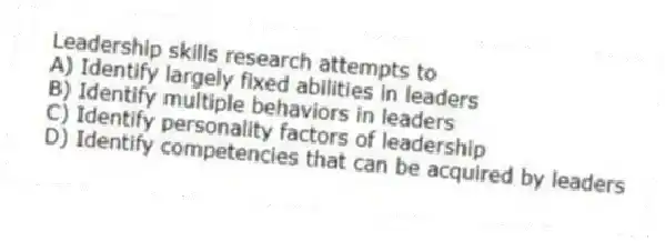 Leadership skills research attempts to
A) Identify largely fixed abilities in leaders
B) Identify multiple behaviors in leaders
C) Identify personality factors of leadership
D) Identify competencies that can be acquired by leaders