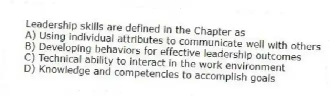 Leadership skills are defined in the Chapter as
A) Using individual attributes to communicate well with others
B) Developing behaviors for effective leadership outcomes
C) Technical ability to interact in the work environment
D) Knowledge and competencies to accomplish goals