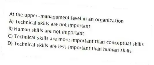 At the upper-management level in an organization
A) Technical skills are not important
B) Human skills are not important
C) Technical skills are more important than conceptual skills
D) Technical skills are less important than human skills