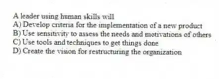 A leader using human skills will
A) Develop criteria for the implementation of a new product
B) Use sensitivity to assess the needs and motivations of others
C) Use tools and techniques to get things done
D) Create the vision for restructuring the organization