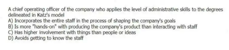 A chief operating officer of the company who applies the level of administrative skills to the degrees delineated in Katz's model
A) Incorporates the entire staff in the process of shaping the company's goals
B) Is more "hands-on" with producing the company's product than interacting with staff
C) Has higher involvement with things than people or ideas
D) Avoids getting to know the staff