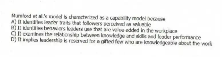 Mumford et al.'s model is characterized as a capability model because
A) It identifies leader traits that followers perceived as valuable
B) It identifies behaviors leaders use that are value-added in the workplace
C) It examines the relationship between knowledge and skills and leader performance
D) It implies leadership is reserved for a gifted few who are knowledgeable about the work