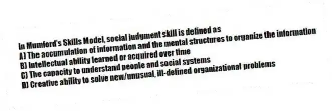 In Mumford's Skills Model, social judgment skill is defined as
A) The accumulation of information and the mental structures to organize the information
B) Intellectual ability learned or acquired over time
C) The capacity to understand people and social systems
D) Creative ability to solve new/unusual, ill-defined organizational problems