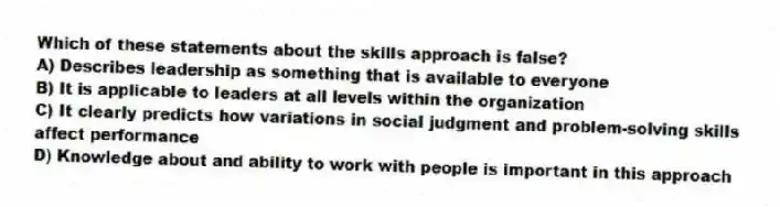 Which of these statements about the skills approach is false?
A) Describes leadership as something that is available to everyone
B) It is applicable to leaders at all levels within the organization
C) It clearly predicts how variations in social judgment and problem-solving skills affect performance
D) Knowledge about and ability to work with people is important in this approach