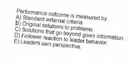 Performance outcome is measured by
A) Standard external criteria
B) Original solutions to problems
C) Solutions that go beyond given information.
D) Follower reaction to leader behavior.
E) Leaders own perspective.