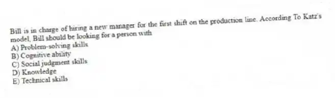 Bill is in charge of hiring a new manager for the first shift on the production line. According To Katz's model, Bill should be looking for a person with
A) Problem-solving skills
B) Cognitive ability
C) Social judgment skills
D) Knowledge
E) Technical skills