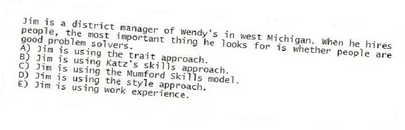 Jim is a district manager of Wendy's in west Michigan. When he hires people, the most important thing he looks for is whether people are good problem solvers.
A) Jim is using the trait approach.
B) Jim is using Katz's skills approach.
C) Jim is using the Mumford Skills model.
D) Jim is using the style approach.
E) Jim is using work experience.