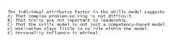 The individual attributes factor in the skills model suggests
A) That complex problem-solving is not difficult.
B) That traits are not important to leadership.
C) That the skills model is not just a competency-based model.
D) Motivation plays little to no role within the model.
E) Personality influence is minimal.