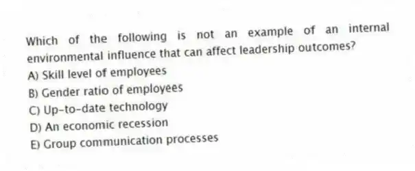 Which of the following is not an example of an internal environmental influence that can affect leadership outcomes?
A) Skill level of employees
B) Gender ratio of employees
C) Up-to-date technology
D) An economic recession
E) Group communication processes