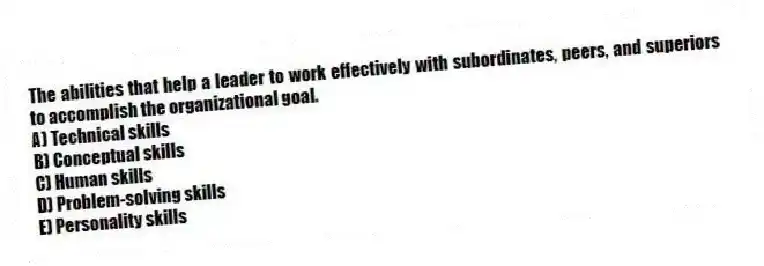 The abilities that help a leader to work effectively with subordinates, peers, and superiors to accomplish the organizational goal.
A) Technical skills
B) Conceptual skills
C) Human skills
D) Problem-solving skills
E) Personality skills