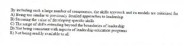 By including such a large number of components, the skills approach and its models are criticized for
A) Being too similar to previously detailed approaches to leadership
B) Stressing the value of developing specific skills
C) The range of skills extending beyond the boundaries of leadership
D) Not being consistent with aspects of leadership education programs
E) Not being readily available to all