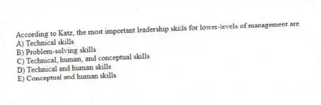 According to Katz, the most important leadership skills for lower-levels of management are
A) Technical skills
B) Problem-solving skills
C) Technical, human, and conceptual skills
D) Technical and human skills
E) Conceptual and human skills
