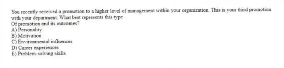 You recently received a promotion to a higher level of management within your organization. This is your third promotion with your department. What best represents this type
Of promotion and its outcomes?
A) Personality
B) Motivation
C) Environmental influences
D) Career experiences
E) Problem-solving skills