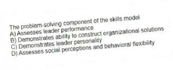 The problem-solving component of the skills model
A) Assesses leader performance
B) Demonstrates ability to construct organizational solutions
C) Demonstrates leader personality
D) Assesses social perceptions and behavioral flexibility