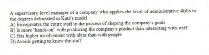 A supervisory-level manager of a company who applies the level of administrative skills to the degrees delineated in Katz's model
A) Incorporates the entire staff in the process of shaping the company's goals
B) Is more "hands-on" with producing the company's product than interacting with staff
C) Has higher involvement with ideas than with people
D) Avoids getting to know the staff