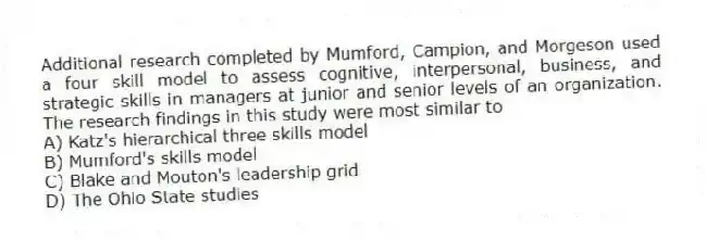 Additional research completed by Mumford, Campion, and Morgeson used a four skill model to assess cognitive, interpersonal, business, and strategic skills in managers at junior and senior levels of an organization. The research findings in this study were most similar to
A) Katz's hierarchical three skills model
B) Mumford's skills model
C) Blake and Mouton's leadership grid
D) The Ohio State studies