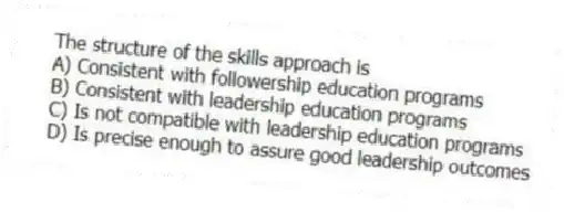 The structure of the skills approach is
A) Consistent with followership education programs
B) Consistent with leadership education programs
C) Is not compatible with leadership education programs
D) Is precise enough to assure good leadership outcomes